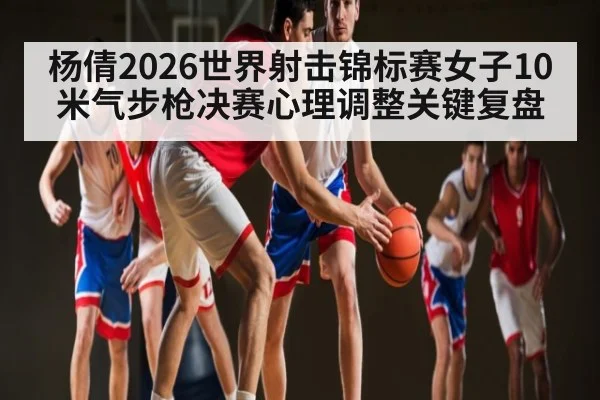 杨倩2026世界射击锦标赛女子10米气步枪决赛心理调整关键复盘