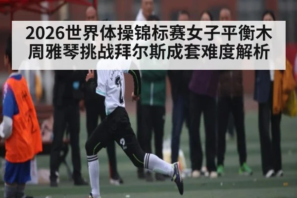 2026世界体操锦标赛女子平衡木周雅琴挑战拜尔斯成套难度解析