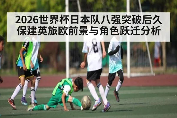 2026世界杯日本队八强突破后久保建英旅欧前景与角色跃迁分析