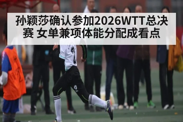 孙颖莎确认参加2026WTT总决赛 女单兼项体能分配成看点
